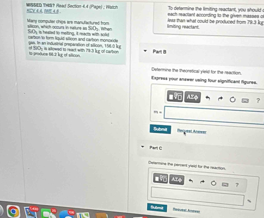 MISSED THIS? Read Section 4.4 (Page) ; Watch To determine the limiting reactant, you should 
KCV 4.4, IWE 4.6. each reactant according to the given masses o 
less than what could be produced from 79.3 kg
Many computer chips are manufactured from limiting reactant. 
silicon, which occurs in nature as SiO_2 When
SiO_2 is heated to melting, it reacts with solid 
carbon to form liquíd sillicon and carbon monoxide 
gas. In an industrial preparation of sillicon, 156.0 kg
of SiO_2 is allowed to react with 79.3 kg of carbon Part B 
to produce 66.2 kg of silicon. 
Determine the theoretical yield for the reaction. 
Express your answer using four significant figures.
ΑΣφ
?
m=
Submit Recuest Answer 
Part C 
Determine the percent yield for the reaction.
asqrt[□](□ ) AΣφ
? 
Submit Request Answer