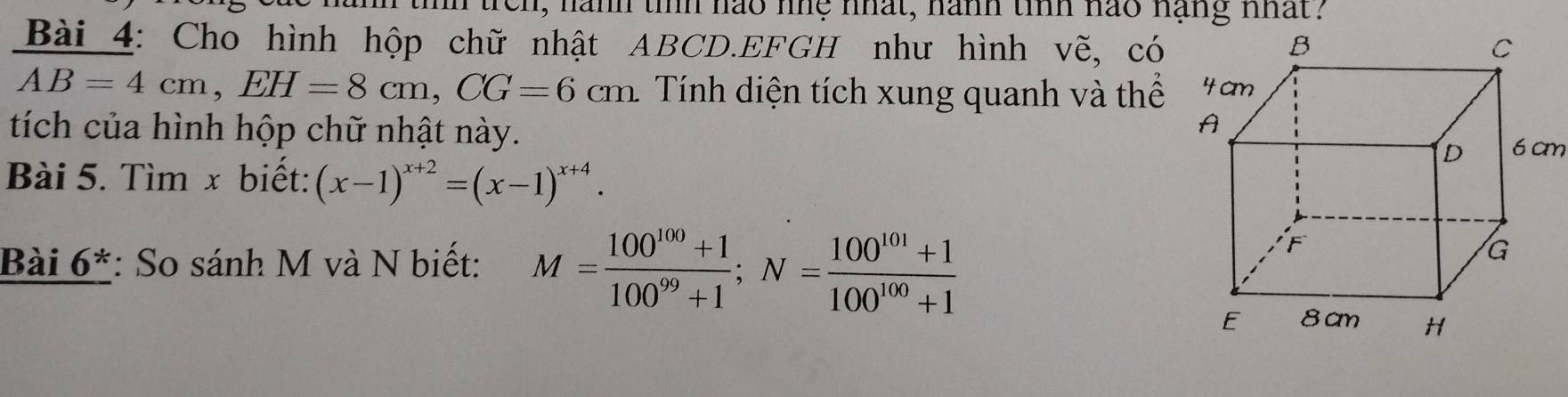 1, nanh tih nao nnệ nhat, nanh tinh nao nạng nhat? 
Bài 4: Cho hình hộp chữ nhật ABCD.EFGH như hình vẽ, có
AB=4cm, EH=8cm, CG=6cm. Tính diện tích xung quanh và thể 
tích của hình hộp chữ nhật này. 
Bài 5. Tìm x biết: (x-1)^x+2=(x-1)^x+4. 
Bài 0 * *: So sánh M và N biết: M= (100^(100)+1)/100^(99)+1 ; N= (100^(101)+1)/100^(100)+1 