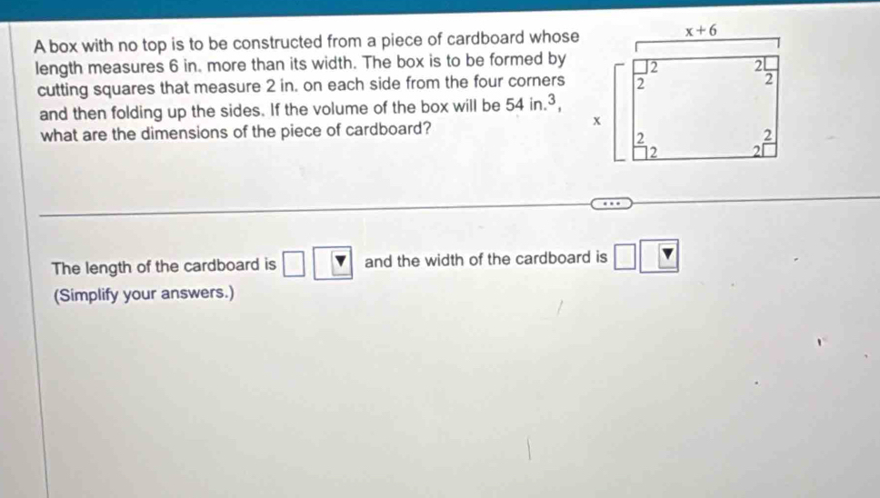 A box with no top is to be constructed from a piece of cardboard whose
length measures 6 in. more than its width. The box is to be formed by
cutting squares that measure 2 in. on each side from the four corners
and then folding up the sides. If the volume of the box will be 54in.^3,
what are the dimensions of the piece of cardboard?
The length of the cardboard is □ |_ 7 and the width of the cardboard is □ □  |
(Simplify your answers.)