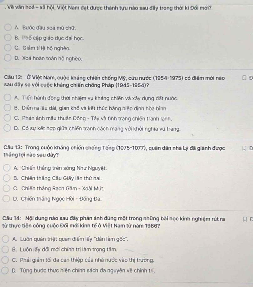 Về văn hoá - xã hội, Việt Nam đạt được thành tựu nào sau đây trong thời kì Đối mới?
A. Bước đầu xoá mù chữ.
B. Phổ cập giáo dục đại học.
C. Giảm tỉ lệ hộ nghèo.
D. Xoá hoàn toàn hộ nghèo.
Câu 12: Ở Việt Nam, cuộc kháng chiến chống Mỹ, cứu nước (1954-1975) có điểm mới nào
sau đây so với cuộc kháng chiến chống Pháp (1945-1954)?
A. Tiến hành đồng thời nhiệm vụ kháng chiến và xây dựng đất nước.
B. Diễn ra lâu dài, gian khổ và kết thúc bằng hiệp định hòa bình.
C. Phản ánh mâu thuần Đông - Tây và tình trạng chiến tranh lạnh.
D. Có sự kết hợp giữa chiến tranh cách mạng với khởi nghĩa vũ trang.
Câu 13: Trong cuộc kháng chiến chống Tống (1075-1077), quân dân nhà Lý đã giành được D
thắng lợi nào sau đây?
A. Chiến thắng trên sông Như Nguyệt.
B. Chiến thắng Cầu Giấy lần thứ hai.
C. Chiến thắng Rạch Gầm - Xoài Mút.
D. Chiến thắng Ngọc Hồi - Đống Đa.
Câu 14: Nội dung nào sau đây phản ánh đúng một trong những bài học kinh nghiệm rút ra F
từ thực tiền công cuộc Đổi mới kinh tế ở Việt Nam từ năm 1986?
A. Luôn quán triệt quan điểm lấy ''dân làm gốc''.
B. Luôn lấy đổi mới chính trị làm trọng tâm.
C. Phải giảm tối đa can thiệp của nhà nước vào thị trường.
D. Từng bước thực hiện chính sách đa nguyên về chính trị.