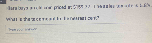 Kiara buys an old coin priced at $159.77. The sales tax rate is 5.8%. 
What is the tax amount to the nearest cent? 
Type your answer...