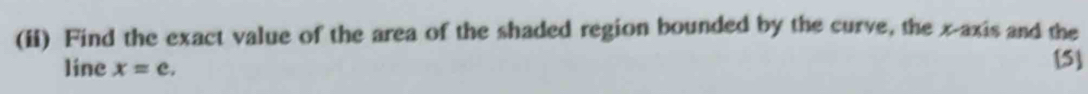 (ii) Find the exact value of the area of the shaded region bounded by the curve, the x-axis and the 
line x=e. 
[5]