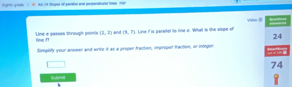 Eighth grade AA.14 Slopes of paraliel and perpendicular lines PRP 
Video ® 
Line e passes through points (2,2) and (9,7). Line I is parallel to line e. What is the slope of 
line f? 
Simplify your answer and write it as a proper fraction, improper fraction, or integer. 
Submit