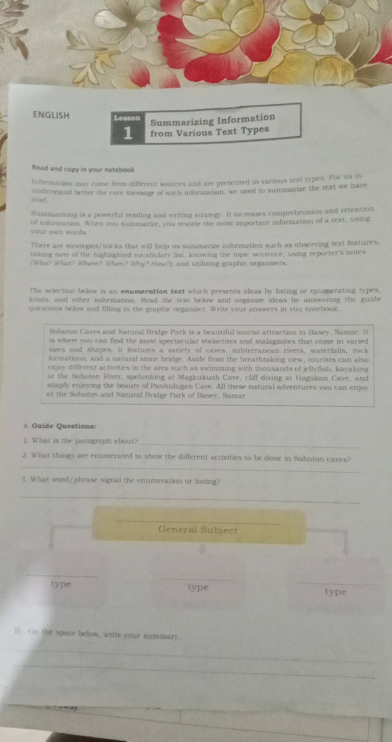 ENGLISH Lesson 
Summarizing Information 
1 from Various Text Types 
Read and copy in your notebook 
Information may come from different sources and are presented in various text types. For us to 
understand better the core message of such information, we need to summarize the text we have 
read . 
Summarizing is a powerful reading and writing strategy. It increases comprehension and retention 
of information. When you summarize, you restate the most important information of a text, using 
your own words. 
There are strategies/tricks that will help us summarize information such as observing text features, 
taking note of the highlighted vocabulary list, knowing the topic sentence, using reporter's notes 
(Who? What? Where? When? Why? How?), and utilizing graphic organizers. 
The selection below is an enumeration text which presents ideas by listing or enumerating types, 
kinds, and other information. Read the text below and organize ideas by answering the guide 
questions below and filling in the graphic organizer. Write your answers in you notebook. 
Sohoton Caves and Natural Bridge Park is a beautiful tourist attraction in Basey, Samar. It 
is where you can find the most spectacular stalactites and stalagmites that come in varied 
sizes and shapes. It features a variety of caves, subterranean rivers, waterfalls, rock 
formations, and a natural stone bridge. Aside from the breathtaking view, tourists can also 
enjov different activities in the area such as swimming with thousands of jellyfish, kayaking 
at the Sohoton River. spelunking at Magkukuob Cave, cliff diving at Hagukan Cave, and 
simply enjoying the beauty of Panhulugan Cave. All these natural adventures you can enjoy 
at the Sohoton and Natural Bridge Park of Basey, Samar. 
A. Guide Questions: 
_ 
1. What is the paragraph about? 
_ 
2. What things are enumerated to show the different activities to be done in Sohoton caves? 
3. What word/phrase signal the enumeration or listing? 
_ 
_ 
General Subject 
_ 
_ 
type type 
_ 
type 
B.. On the space below, write your summary. 
_ 
_ 
_ 
_ 
_