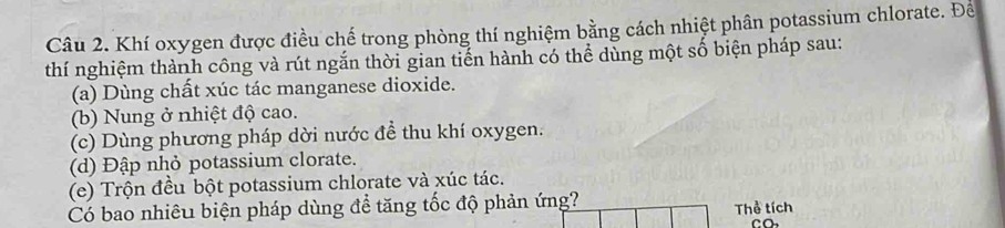 Khí oxygen được điều chế trong phòng thí nghiệm bằng cách nhiệt phân potassium chlorate. Để
thí nghiệm thành công và rút ngắn thời gian tiến hành có thể dùng một số biện pháp sau:
(a) Dùng chất xúc tác manganese dioxide.
(b) Nung ở nhiệt độ cao.
(c) Dùng phương pháp dời nước để thu khí oxygen.
(d) Đập nhỏ potassium clorate.
(e) Trộn đều bột potassium chlorate và xúc tác.
Có bao nhiêu biện pháp dùng để tăng tốc độ phản ứng? Thể tích
CO