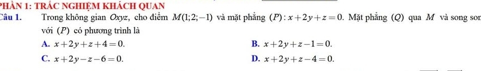 phÀN 1: TRÁC NGHIỆM khácH QUAn
Câu 1. Trong không gian Oxyz, cho điểm M(1;2;-1) và mặt phẳng (P): x+2y+z=0. Mặt phẳng (Q) qua M và song son
với (P) có phương trình là
A. x+2y+z+4=0. B. x+2y+z-1=0.
C. x+2y-z-6=0. D. x+2y+z-4=0.