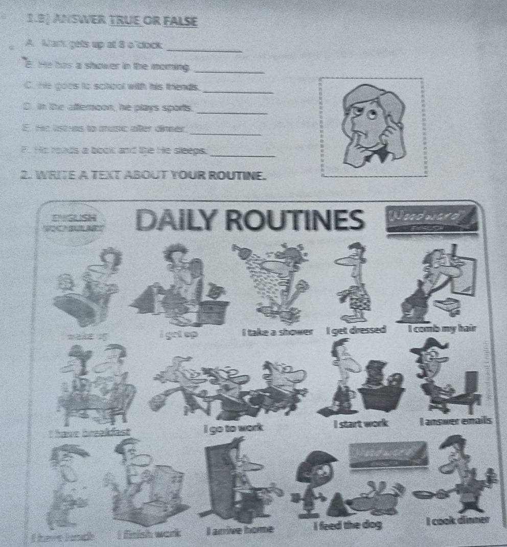 1.8) ANSWER TRUE OR FALSE 
A. Wark gets up at 8 o'clock_ 
E. He has a shower in the moming_ 
C. He goes to school with his thends. 
_ 
D. in the afteroon, he plays sports._ 
_ 
E. He lstras to music after dinner 
F. He roads a boot and like He sleeps._ 
2. WRITE A TEXT ABOUT YOUR ROUTINE. 
s 
I have loadh I fnish work I arrive home r