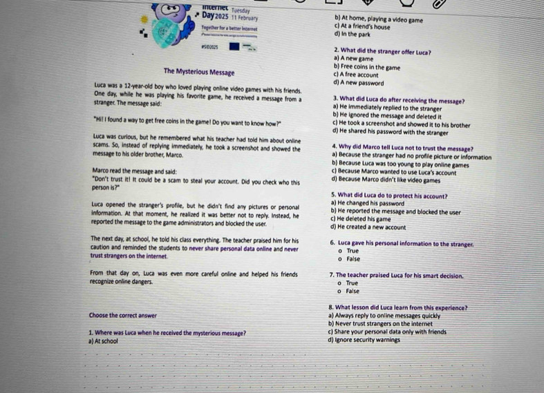 Internel tuesday 
Day 2025 11 February b) At home, playing a video game
c) At a friend's house
Together for a better internet d) In the park
#Si02025 a) A new game 2. What did the stranger offer Luca?
b) Free coins in the game
The Mysterious Message d) A new password c) A free account
Luca was a 12-year-old boy who loved playing online video games with his friends 3. What did Luca do after receiving the message?
One day, while he was playing his favorite game, he received a message from a a) He immediately replied to the stranger
stranger. The message said: b) He ignored the message and deleted it
c) He took a screenshot and showed it to his brother
"Hi! I found a way to get free coins in the game! Do you want to know how?" d) He shared his password with the stranger
Luca was curious, but he remembered what his teacher had told him about online 4. Why did Marco tell Luca not to trust the message?
scams. So, instead of replying immediately, he took a screenshot and showed the a) Because the stranger had no profile picture or information
message to his older brother, Marco. b) Because Luca was too young to play online games
Marco read the message and said: c) Because Marco wanted to use Luca's account
"Don't trust it! It could be a scam to steal your account. Did you check who this d) Because Marco didn't like video games
person is?"
5. What did Luca do to protect his account?
Luca opened the stranger's profile, but he didn't find any pictures or personal a) He changed his password
information. At that moment, he reallized it was better not to reply. Instead, he c) He deleted his game b) He reported the message and blocked the user
reported the message to the game administrators and blocked the user. d) He created a new account
The next day, at school, he told his class everything. The teacher praised him for his 6. Luca gave his personal information to the stranger.
caution and reminded the students to never share personal data online and never 
trust strangers on the internet o False o True
From that day on, Luca was even more careful online and helped his friends 7. The teacher praised Luca for his smart decision.
recognize online dangers. o True
o False
8. What lesson did Luca learn from this experience?
Choose the correct answer a) Always reply to online messages quickly
b) Never trust strangers on the internet
1. Where was Luca when he received the mysterious message? c) Share your personal data only with friends
a) At school d) Ignore security warnings