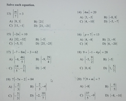 Solve each equation.
13) | m/7 |=3 14) |4m|=20
A) |5,-5| B)  -8,8
A)  9,3 B) [21] C) (4,-10) D) |-5,-7|
C)  11,-1 D)  21,-21
15) |-2n|=10 16) |p+7|=13
A)  32,-32 B) (-5) A) (4,-8) B) (3,-9)
C) (-5,5) D)  25,-25 C) beginvmatrix 4endvmatrix D) [6,-20]
17) |-7-8m|-3=62 18) 9+|-1-4p|=28
A) (-8, 46/5 ) B)  -9, 29/4  A) (-5, 9/2 ) B)  -5
C)   14/5 ,- 2/5  D)  -9 C)  0,6 D)  1, 5/7 
19) 7|-7n-2|=84 20) 7|9+m|=7
A)  - 2/3  B) (- 2/3 ,-4) A)  -8 B)  - 6/5 
C) |- 5/3 | D)  -2, 10/7  C) ( 37/5 ,-9| D)  -8,-10