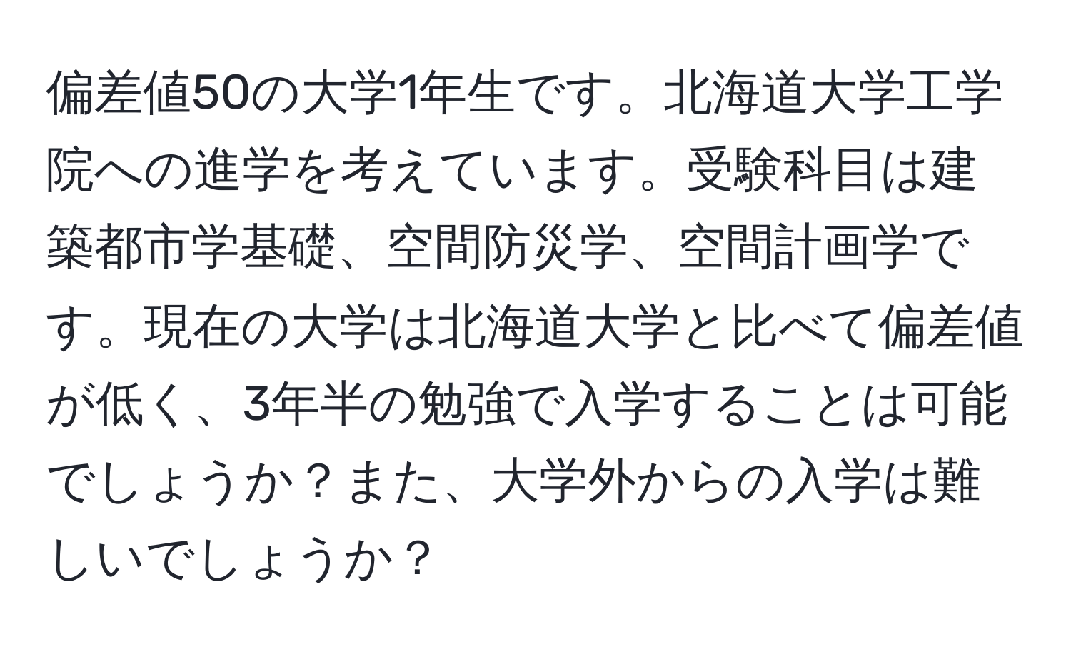 偏差値50の大学1年生です。北海道大学工学院への進学を考えています。受験科目は建築都市学基礎、空間防災学、空間計画学です。現在の大学は北海道大学と比べて偏差値が低く、3年半の勉強で入学することは可能でしょうか？また、大学外からの入学は難しいでしょうか？