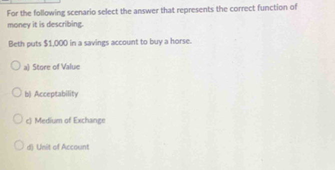 For the following scenario select the answer that represents the correct function of
money it is describing.
Beth puts $1,000 in a savings account to buy a horse.
a) Store of Value
b) Acceptability
c) Medium of Exchange
d) Unit of Account