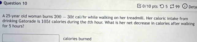 つ 5 % 99 i Deta 
A 25-year old woman burns 200-30t cal/hr while walking on her treadmill. Her caloric intake from 
drinking Gatorade is 105t calories during the tth hour. What is her net decrease in calories after walking 
for 5 hours? 
calories burned