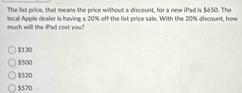 The list price, that means the price without a discount, for a new iPad is $650. The
local Apple dealer is having a 20% off the list price sale. With the 20% discount, how
much will the iPad cost you?
$130
$500
$520
$570