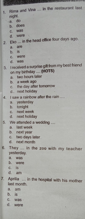 Rima and Vina ... in the restaurant last
night.
a. do
b. does
c. was
d. were
2. Eko ... in the head office four days ago.
a. are
b. is
c. were
d. was
3. I received a surprise gift from my best friend
on my birthday .... (HOTS)
a. two hours later
b. a week ago
c. the day after tomorrow
d.. next holiday
4. I saw a rainbow after the rain ....
a. yesterday
b. tonight
c. next week
d. next holiday
5. We attended a wedding ....
a. last week
b. next year
c. two days later
d. next month
6. They ... in the zoo with my teacher
yesterday.
a. was
b. were
c. is
d. am
7. Aprilia . in the hospital with his mother
last month.
a. am
b. is
c. was·
d. were