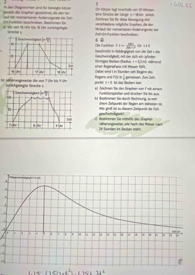 2
3
In den Diagrammen sind für bewegte Körper Ein Körper legt innerhalb von 20 Minuten
jeweils die Graphen gezeichnet, die den Ver- eine Strecke der Länge s=18km zurück.
lauf der momentanen Anderungsrate der Zeit- Zeichnen Sie für diese Bewegung drei
Ort-Funktion beschreiben, Bestimmen Sie verschiedene mögliche Graphen, die den
a) die von 16 Uhr bis 18 Uhr zurückgelegte Verlauf der momentanen Änderungsrate der
Strecke s, Zelt-Ort-Funktion beschreiben.
'Geschwindigkeit (in km/h ) 6 
40 Die Funktion F:tto  425t/250+t^3  für t≥ 0
beschreibt in Abhängigkeit von der Zeit t die
-20 Geschwindigkeit, mit der sich ein zylinder-
förmiges Becken (Radlus r=0.5m) während
Zeit einer Regenphase mit Wasser füllt.
16 Uhr 17 Uhr 18 Uhr Dabei wird t in Stunden seit Beginn des
Regens und F(t) in  1/h  gemessen. Zum Zeit-
b) näherungsweise die von 7 Uhr bis 9 Uhr punkt t=0 ist das Becken leer.
zurückgelegte Strecke s. a) Zeichnen Sie den Graphen von F mit einem
Geschwindigkeit (in km/h ) Funktionsplotter und drucken Sie ihn aus.
-100 b) Bestimmen Sie durch Rechnung, zu wel-
chem Zeitpunkt der Regen am stärksten ist.
50 Wie groß ist zu diesem Zeitpunkt die Füll-
geschwindigkeit?
Zeit c) Bestimmen Sie mithilfe des Graphen
7 Uhr 8 Uhr 9 Uhr näherungsweise, wie hoch das Wasser nach
24 Stunden im Becken steht.
_ 
4
0
:1
-4