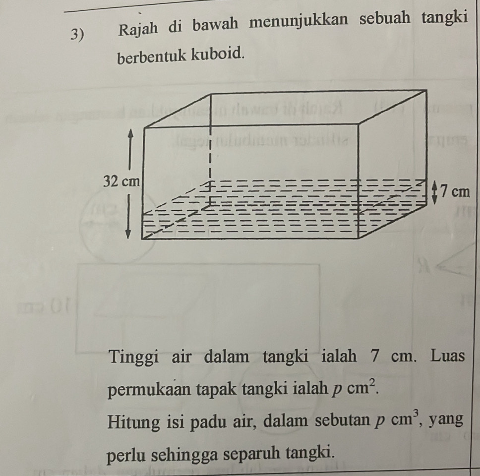 Rajah di bawah menunjukkan sebuah tangki 
berbentuk kuboid. 
Tinggi air dalam tangki ialah 7 cm. Luas 
permukaan tapak tangki ialah pcm^2. 
Hitung isi padu air, dalam sebutan pcm^3 , yang 
perlu sehingga separuh tangki.