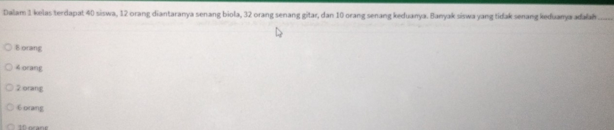 Dalam 1 kelas terdapat 40 siswa, 12 orang diantaranya senang biola, 32 orang senang gitar, dan 10 orang senang keduanya. Banyak siswa yang tidak senang keduanya adalah_
8 orang
4 orang
2 orang
6 orang
10 orang