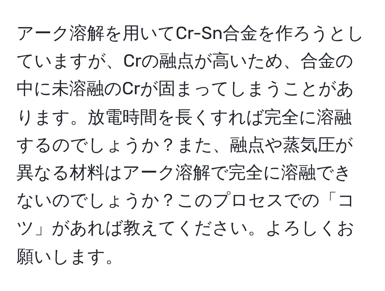 アーク溶解を用いてCr-Sn合金を作ろうとしていますが、Crの融点が高いため、合金の中に未溶融のCrが固まってしまうことがあります。放電時間を長くすれば完全に溶融するのでしょうか？また、融点や蒸気圧が異なる材料はアーク溶解で完全に溶融できないのでしょうか？このプロセスでの「コツ」があれば教えてください。よろしくお願いします。