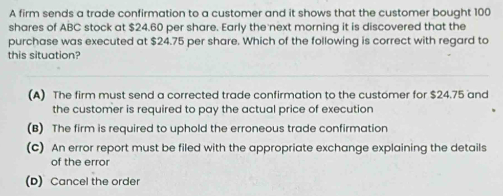 A firm sends a trade confirmation to a customer and it shows that the customer bought 100
shares of ABC stock at $24.60 per share. Early the next morning it is discovered that the
purchase was executed at $24.75 per share. Which of the following is correct with regard to
this situation?
(A) The firm must send a corrected trade confirmation to the customer for $24.75 and
the customer is required to pay the actual price of execution
(B) The firm is required to uphold the erroneous trade confirmation
(c) An error report must be filed with the appropriate exchange explaining the details
of the error
(D) Cancel the order