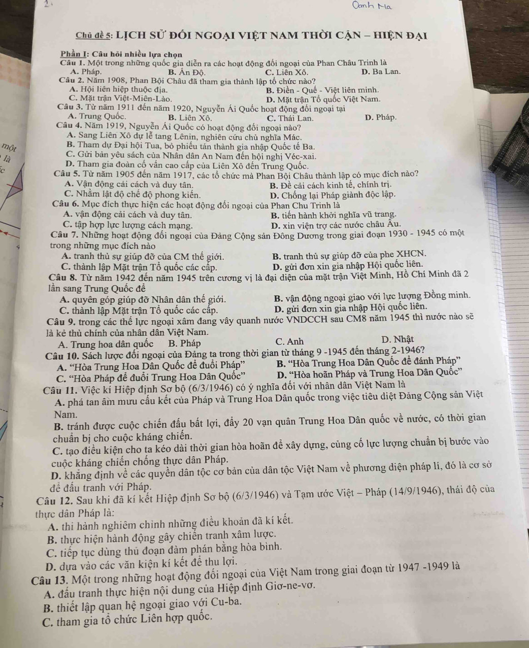Chủ đề 5: Lịch sử đổi ngoại việt nam thời cận - hiện đại
Phần I: Câu hỏi nhiều lựa chọn
Câu 1. Một trong những quốc gia diễn ra các hoạt động đối ngoại của Phan Châu Trinh là
A. Pháp. B. Ấn Độ. C. Liên Xô. D. Ba Lan.
Câu 2. Năm 1908, Phan Bội Châu đã tham gia thành lập tổ chức nào?
A. Hội liên hiệp thuộc địa. B. Điền - Quế - Việt liên minh.
C. Mặt trận Việt-Miên-Lào. D. Mặt trận Tổ quốc Việt Nam.
Câu 3. Từ năm 1911 đến năm 1920, Nguyễn Ái Quốc hoạt động đối ngoại tại
A. Trung Quốc. B. Liên Xô. C. Thái Lan. D. Pháp.
Câu 4. Năm 1919, Nguyễn Ái Quốc có hoạt động đối ngoại nào?
A. Sang Liên Xô dự lễ tang Lênin, nghiên cứu chủ nghĩa Mác.
một
B. Tham dự Đại hội Tua, bỏ phiếu tán thành gia nhập Quốc tế Ba.
là
C. Gửi bản yêu sách của Nhân dân An Nam đến hội nghị Véc-xai.
D. Tham gia đoàn cố vấn cao cấp của Liên Xô đến Trung Quốc.
C Câu 5. Từ năm 1905 đến năm 1917, các tổ chức mà Phan Bội Châu thành lập có mục đích nào?
A. Vận động cải cách và duy tân. B. Đề cải cách kinh tế, chính trị.
C. Nhằm lật độ chế độ phong kiến. D. Chống lại Pháp giành độc lập.
Câu 6. Mục đích thực hiện các hoạt động đối ngoại của Phan Chu Trinh là
A. vận động cải cách và duy tân. B. tiến hành khởi nghĩa vũ trang.
C. tập hợp lực lượng cách mạng. D. xin viện trợ các nước châu Âu.
Câu 7. Những hoạt động đối ngoại của Đảng Cộng sản Đông Dương trong giai đoạn 1930 - 1945 có một
trong những mục đích nào
A. tranh thủ sự giúp đỡ của CM thế giới. B. tranh thủ sự giúp đỡ của phe XHCN.
C. thành lập Mặt trận Tổ quốc các cấp. D. gửi đơn xin gia nhập Hội quốc liên.
Câu 8. Từ năm 1942 đến năm 1945 trên cương vị là đại diện của mặt trận Việt Minh, Hồ Chí Minh đã 2
ần sang Trung Quốc đề
A. quyên góp giúp đỡ Nhân dân thế giới.  B. vận động ngoại giao với lực lượng Đồng minh.
C. thành lập Mặt trận Tổ quốc các cấp.  D. gửi đơn xin gia nhập Hội quốc liên.
Câu 9. trong các thế lực ngoại xâm đang vây quanh nước VNDCCH sau CM8 năm 1945 thì nước nào sẽ
là kẻ thù chính của nhân dân Việt Nam.
A. Trung hoa dân quốc B. Pháp C. Anh D. Nhật
Câu 10. Sách lược đổi ngoại của Đảng ta trong thời gian từ tháng 9 -1945 đến tháng 2-1946?
A. “Hòa Trung Hoa Dân Quốc để đuổi Pháp” B. “Hòa Trung Hoa Dân Quốc đề đánh Pháp”
C. “Hòa Pháp để đuổi Trung Hoa Dân Quốc” D. “Hòa hoãn Pháp và Trung Hoa Dân Quốc”
Câu 11. Việc kí Hiệp định Sơ bộ (6/3/1946) có ý nghĩa đối với nhân dân Việt Nam là
A. phá tan âm mưu cấu kết của Pháp và Trung Hoa Dân quốc trong việc tiêu diệt Đảng Cộng sản Việt
Nam.
B. tránh được cuộc chiến đấu bất lợi, đẩy 20 vạn quân Trung Hoa Dân quốc về nước, có thời gian
chuẩn bị cho cuộc kháng chiến.
C. tạo điều kiện cho ta kéo dài thời gian hòa hoãn để xây dựng, củng cố lực lượng chuẩn bị bước vào
cuộc kháng chiến chống thực dân Pháp.
D. khẳng định về các quyền dân tộc cơ bản của dân tộc Việt Nam về phương diện pháp lí, đó là cơ sở
đề đấu tranh với Pháp.
Câu 12. Sau khi đã kí kết Hiệp định Sơ bộ (6/3/1946) và Tạm ước Việt - Pháp (14/9/1946), thái độ của
thực dân Pháp là:
A. thi hành nghiêm chỉnh những điều khoản đã kí kết.
B. thực hiện hành động gây chiến tranh xâm lược.
C. tiếp tục dùng thủ đoạn đàm phán bằng hòa bình.
D. dựa vào các văn kiện kí kết để thu lợi.
Câu 13. Một trong những hoạt động đối ngoại của Việt Nam trong giai đoạn từ 1947 -1949 là
A. đấu tranh thực hiện nội dung của Hiệp định Giơ-ne-vơ.
B. thiết lập quan hệ ngoại giao với Cu-ba.
C. tham gia tổ chức Liên hợp quốc.