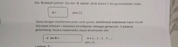 Jika N adalah jumiah kisi dan d adaiah jarak antara 2 kisi yg berdekatan ,maka
d=... _ pers.11
Sama dengan interferensi pada ceiah ganda. Interferensi maksimum dapat terjadi
bila beda lintasan = kelipatan bil.kelipatan bilangan genap dari ½ panjang
gelombang. Secara matematika dapat dirumuskan sbb:
d sin θ =
n=0,1,2,3... 
pers. 12
Latihan 3 -