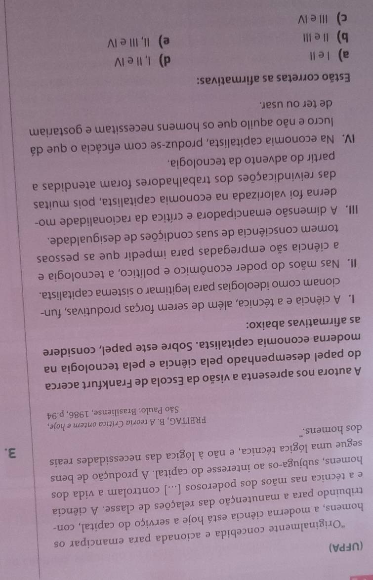 (UFPA)
“Originalmente concebida e acionada para emancipar os
homens, a moderna ciência está hoje a serviço do capital, con-
tribuindo para a manutenção das relações de classe. A ciência
e a técnica nas mãos dos poderosos [...] controlam a vida dos
homens, subjuga-os ao interesse do capital. A produção de bens
segue uma lógica técnica, e não à lógica das necessidades reais
3.
dos homens.”
FREITAG, B. A teoria Crítica ontem e hoje,
São Paulo: Brasiliense, 1986, p.94
A autora nos apresenta a visão da Escola de Frankfurt acerca
do papel desempenhado pela ciência e pela tecnologia na
moderna economia capitalista. Sobre este papel, considere
as afirmativas abaixo:
I. A ciência e a técnica, além de serem forças produtivas, fun-
cionam como ideologias para legitimar o sistema capitalista.
II. Nas mãos do poder econômico e político, a tecnologia e
a ciência são empregadas para impedir que as pessoas
tomem consciência de suas condições de desigualdade.
III. A dimensão emancipadora e crítica da racionalidade mo-
derna foi valorizada na economia capitalista, pois muitas
das reivindicações dos trabalhadores foram atendidas a
partir do advento da tecnologia.
IV. Na economia capitalista, produz-se com efcácia o que dá
lucro e não aquilo que os homens necessitam e gostariam
de ter ou usar.
Estão corretas as afirmativas:
a)l e ll d) I, Il e IV
b) eⅢ e) II, III e IV
c) ⅢI e ⅣV