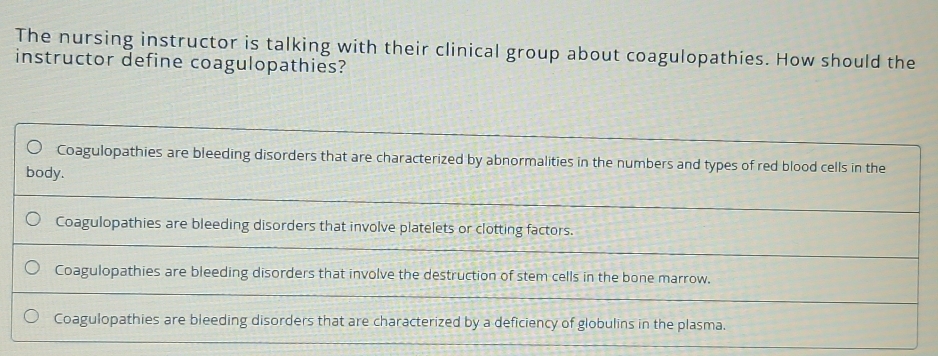 The nursing instructor is talking with their clinical group about coagulopathies. How should the
instructor define coagulopathies?
Coagulopathies are bleeding disorders that are characterized by abnormalities in the numbers and types of red blood cells in the
body.
Coagulopathies are bleeding disorders that involve platelets or clotting factors.
Coagulopathies are bleeding disorders that involve the destruction of stem cells in the bone marrow.
Coagulopathies are bleeding disorders that are characterized by a deficiency of globulins in the plasma.