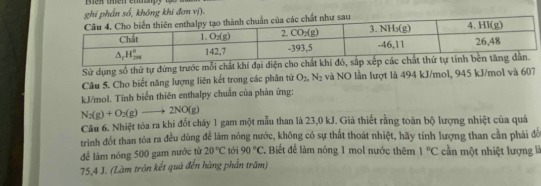 ghi phần số, không khi đơn vị).
Sử dụng số thứ tự đứng trước mỗi chất khí đại diện cho chất khí đó, s
Câu 5. Cho biết năng lượng liên kết trong các phân tử O_2,N_2 và NO lần lượt là 494 kJ/mol, 945 kJ/mol và 607
kJ/mol. Tính biến thiên enthalpy chuẩn của phản ứng:
N_2(g)+O_2(g)to 2NO(g)
Câu 6. Nhiệt tỏa ra khi đốt cháy 1 gam một mẫu than là 23,0 kJ. Giả thiết rằng toàn bộ lượng nhiệt của quá
trình đốt than tỏa ra đều dùng để làm nóng nước, không có sự thất thoát nhiệt, hãy tính lượng than cần phải đố
để làm nóng 500 gam nước từ 20°C tới 90°C. Biết để làm nóng 1 mol nước thêm 1°C cần một nhiệt lượng là
75,4 J. (Làm tròn kết quả đến hàng phần trăm)