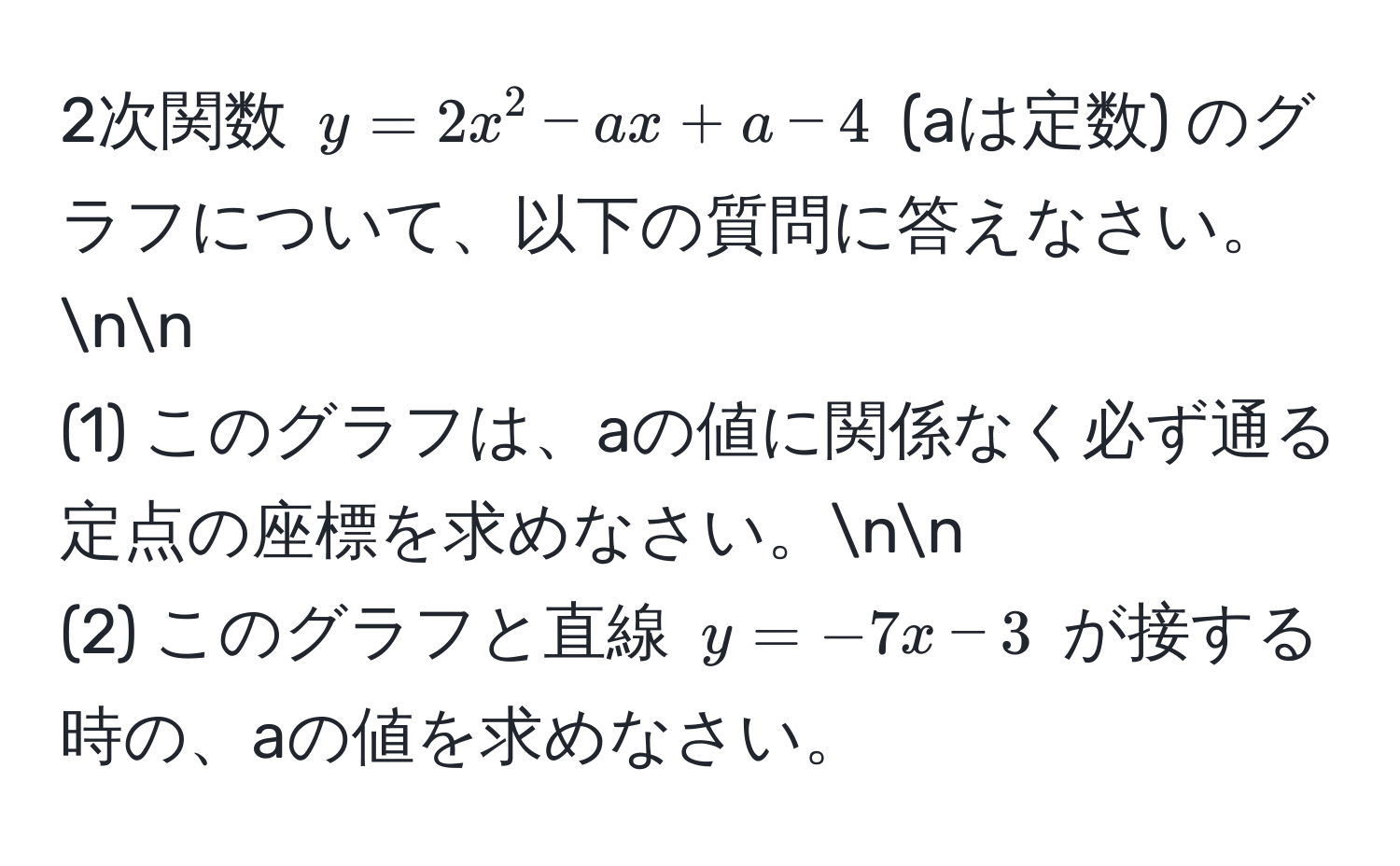 2次関数 $y=2x^2-ax+a-4$ (aは定数) のグラフについて、以下の質問に答えなさい。nn
(1) このグラフは、aの値に関係なく必ず通る定点の座標を求めなさい。nn
(2) このグラフと直線 $y=-7x-3$ が接する時の、aの値を求めなさい。