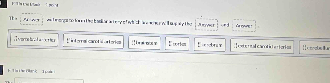 Fill in the Blank 1 point
The Answer will merge to form the basilar artery of which branches will supply the Answer and Answer
:: vertebral arteries # internal carotid arteries § brainstem Ⅱ cortex :: cerebrum :: external carotid arteries frac 1 cerebellur
Fill in the Blank 1 point