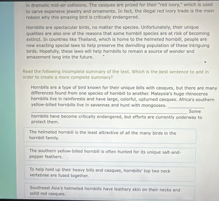 in dramatic mid-air collisions. The casques are prized for their "red ivory," which is used
to carve expensive jewelry and ornaments. In fact, the illegal red ivory trade is the main
reason why this amazing bird is critically endangered.
Hornbills are spectacular birds, no matter the species. Unfortunately, their unique
qualities are also one of the reasons that some hornbill species are at risk of becoming
extinct. In countries like Thailand, which is home to the helmeted hornbill, people are
now enacting special laws to help preserve the dwindling population of these intriguing
birds. Hopefully, these laws will help hornbills to remain a source of wonder and
amazement long into the future.
Read the following incomplete summary of the text. Which is the best sentence to add in
order to create a more complete summary?
Hornbills are a type of bird known for their unique bills with casques, but there are many
differences found from one species of hornbill to another. Malaysia's huge rhinoceros
hornbills live in rainforests and have large, colorful, upturned casques. Africa's southern
yellow-billed hornbills live in savannas and hunt with mongooses._
_Some
hornbills have become critically endangered, but efforts are currently underway to
protect them.
The helmeted hornbill is the least attractive of all the many birds in the
hornbill family.
The southern yellow-billed horbill is often hunted for its unique salt-and-
pepper feathers.
To help hold up their heavy bills and casques, hornbills' top two neck
vertebrae are fused together.
Southeast Asia's helmeted hornbills have leathery skin on their necks and
solid red casques.
