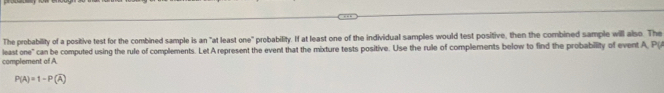 The probability of a positive test for the combined sample is an "at least one" probability. If at least one of the individual samples would test positive, then the combined sample will also. The 
least one" can be computed using the rule of complements. Let A represent the event that the mixture tests positive. Use the rule of complements below to find the probability of event A, P(A
complement of A
P(A)=1-P(overline A)