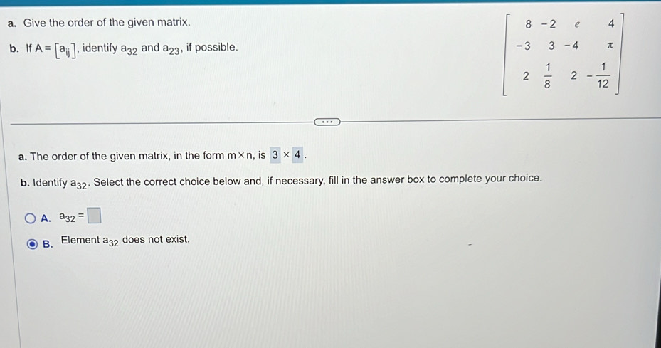 Give the order of the given matrix.
b. If A=[a_ij] , identify a_32 and a_23 , if possible.
beginbmatrix 8&-2&r&4 -3&3&-4&r 2& 1/8 &2- 1/12 endbmatrix
a. The order of the given matrix, in the form m* n , is 3* 4. 
b. Identify a_32. Select the correct choice below and, if necessary, fill in the answer box to complete your choice.
A. a_32=□
B. Element a_32 does not exist.
