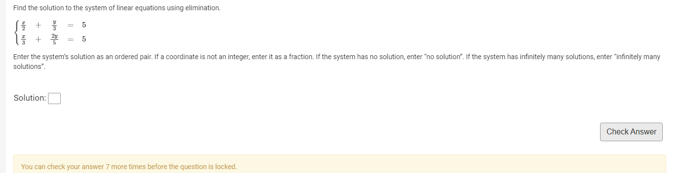 Find the solution to the system of linear equations using elimination.
beginarrayl  x/2 + y/3 =5  x/3 + 2y/5 =5endarray.
Enter the system's solution as an ordered pair. If a coordinate is not an integer, enter it as a fraction. If the system has no solution, enter "no solution". If the system has infinitely many solutions, enter "infinitely many 
solutions". 
Solution: □ 
Check Answer 
You can check your answer 7 more times before the question is locked.