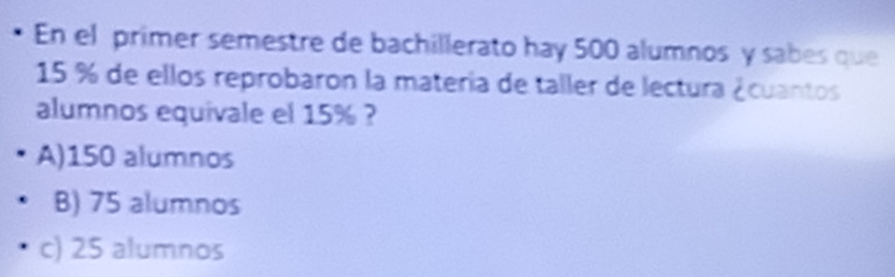 En el primer semestre de bachillerato hay 500 alumnos y sabes que
15 % de ellos reprobaron la matería de taller de lectura ¿cuantos
alumnos equivale el 15% ?
A) 150 alumnos
B) 75 alumnos
c) 25 alumnos