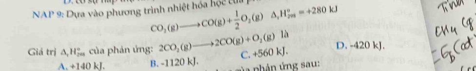 CO_2(g)to CO(g)+ 1/2 O_2(g)△ _1H_(2018)°=+280kJ
* NAP 9: Dựa vào phương trình nhiệt hóa hộc cu 
Giá trị △ _rH_(208)° của phản ứng: 2CO_2(g)to 2CO(g)+O_2(g)la D. -420 kJ.
A. +140 kJ. B. -1120 kJ. C. +560 kJ.
ủ a phản ứng sau: