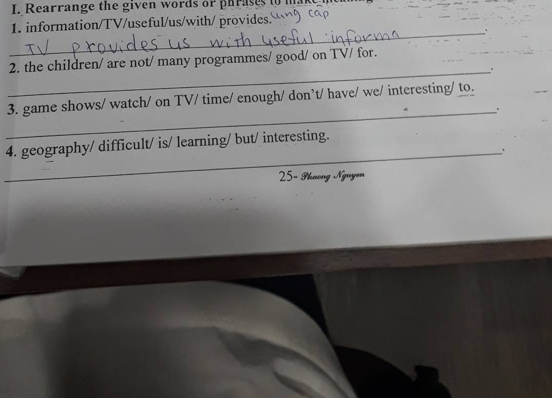 Rearrange the given words or phrases to mak 
1. information/TV/useful/us/with/ provides. 
_. 
2. the children/ are not/ many programmes/ good/ on TV/ for. 
_. 
3. game shows/ watch/ on TV/ time/ enough/ don’t/ have/ we/ interesting/ to. 
_. 
4. geography/ difficult/ is/ learning/ but/ interesting. 
_. 
25- Phuong Nguyon