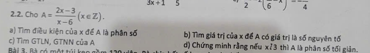 3x+1 5
2^-(6^-)^-frac 4
2.2. Cho A= (2x-3)/x-6 (x∈ Z).
a) Tìm điều kiện của x để A là phân số b) Tìm giá trị của x để A có giá trị là số nguyên tố
c) Tìm GTLN, GTNN của A d) Chứng minh rằng nếu xỉ3 thì A là phân số tối giản.
Bài 3. Bà có một túi keo