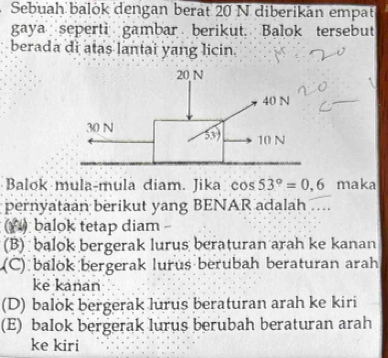 Sebuah balök dengan berat 20 N diberikan empat
gaya seperti gambar berikut. Balok tersebut
berada di atas lantai yang licin
Balok mula-mula diam. Jika cos 53°=0.6 maka
pernyataan berikut yang BENAR adalah ....
(( ) balok tetap diam -
(B) balok bergerak lurus beraturan arah ke kanan
(C) balok bergerak lurus berubah beraturan arah
ke kanan
(D) balok bergerak lurus beraturan arah ke kiri
(E) balok bergerak lurus berubah beraturan arah
ke kiri