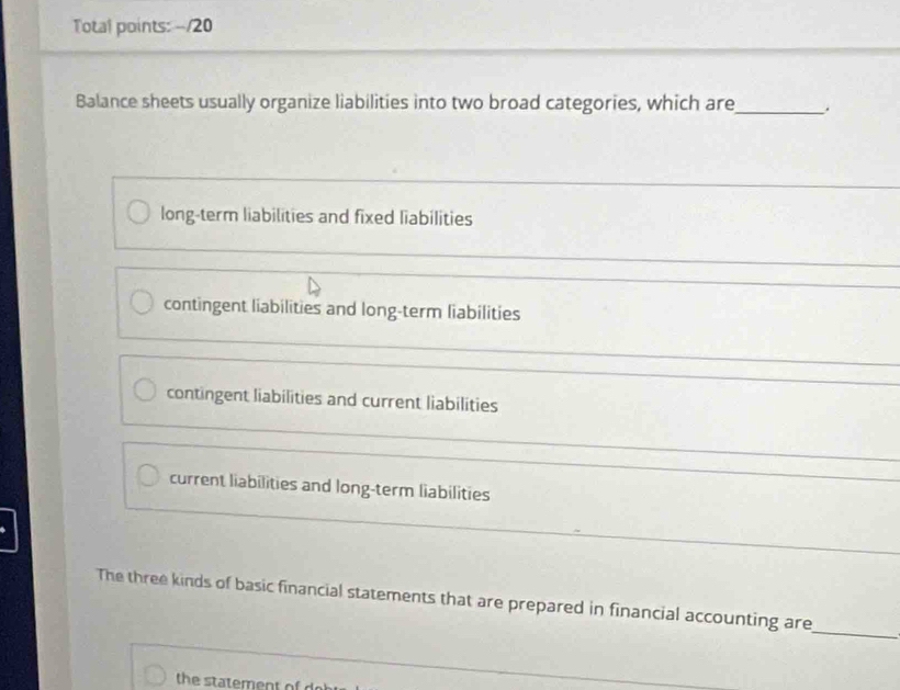 Total points: -/20 
Balance sheets usually organize liabilities into two broad categories, which are_ . 
long-term liabilities and fixed liabilities 
contingent liabilities and long-term liabilities 
_ 
contingent liabilities and current liabilities 
_ 
current liabilities and long-term liabilities 
_ 
The three kinds of basic financial statements that are prepared in financial accounting are 
_ 
the statement of