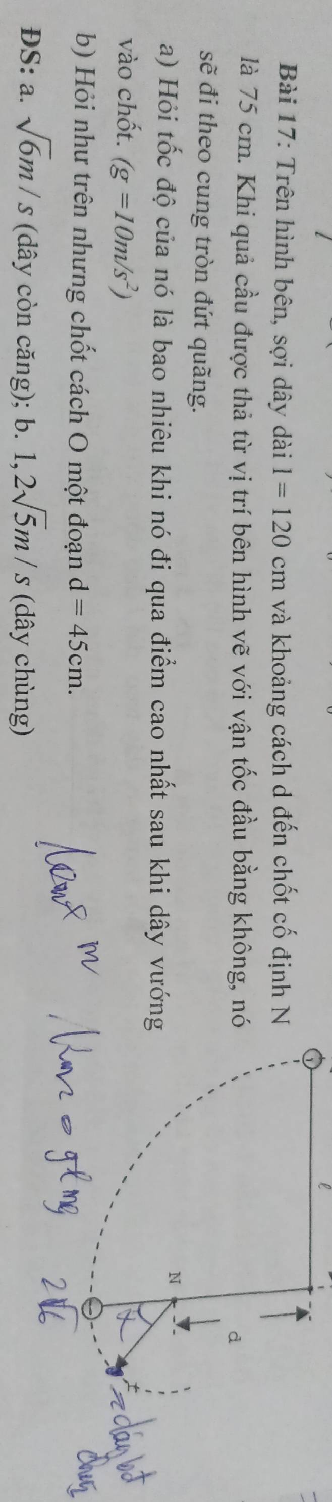 Trên hình bên, sợi dây dài l=120cm và khoảng cách d đến chốt cố định N 
là 75 cm. Khi quả cầu được thả từ vị trí bên hình vẽ với vận tốc đầu bằng không, n 
sẽ đi theo cung tròn đứt quãng. 
a) Hỏi tốc độ của nó là bao nhiêu khi nó đi qua điểm cao nhất sau khi dây vướn 
vào chốt. (g=10m/s^2)
b) Hỏi như trên nhưng chốt cách O một đoạn d=45cm. 
ĐS: a. sqrt(6)m/s (dây còn căng); b. 1, 2sqrt(5)m/s (dây chùng)