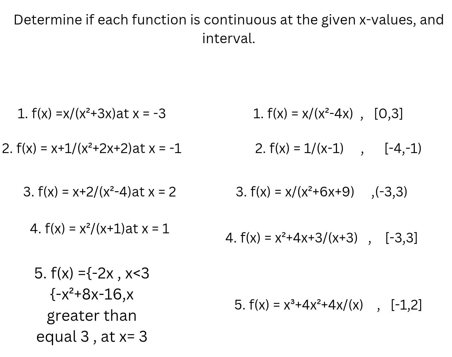 Determine if each function is continuous at the given x -values, and 
interval. 
1. f(x)=x/(x^2+3x) at x=-3 1. f(x)=x/(x^2-4x), [0,3]
2. f(x)=x+1/(x^2+2x+2) at x=-1 2. f(x)=1/(x-1), [-4,-1)
3. f(x)=x+2/(x^2-4) at x=2 3. f(x)=x/(x^2+6x+9),(-3,3)
4. f(x)=x^2/(x+1) at x=1
4. f(x)=x^2+4x+3/(x+3), [-3,3]
5. f(x)= -2x, x<3</tex>
 -x^2+8x-16,x
5. f(x)=x^3+4x^2+4x/(x),[-1,2]
greater than 
equal 3 , at x=3