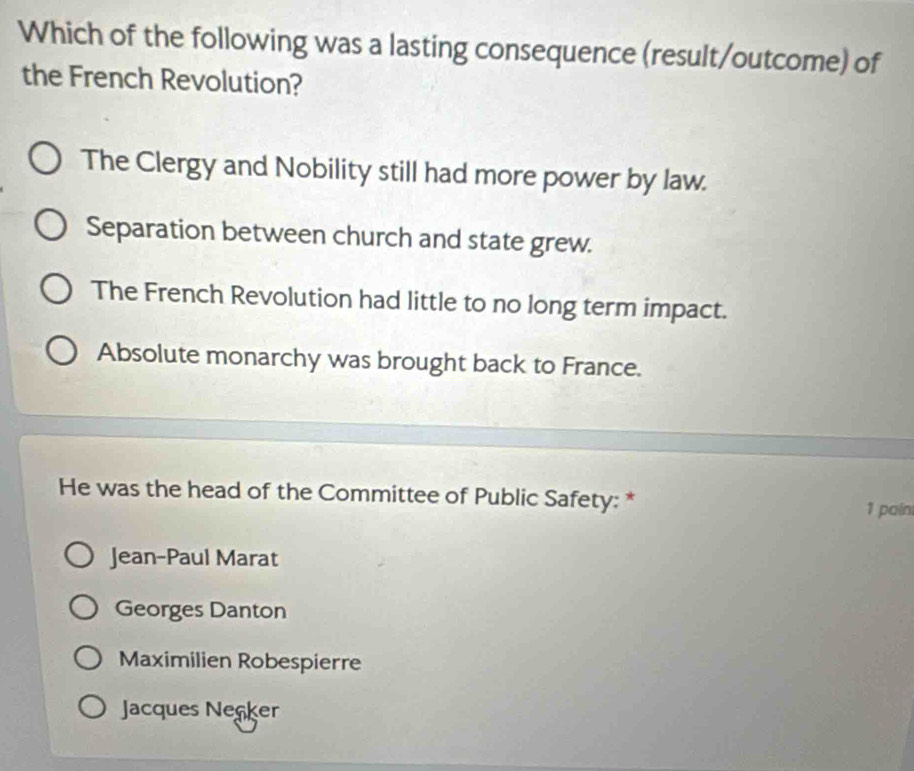 Which of the following was a lasting consequence (result/outcome) of
the French Revolution?
The Clergy and Nobility still had more power by law.
Separation between church and state grew.
The French Revolution had little to no long term impact.
Absolute monarchy was brought back to France.
He was the head of the Committee of Public Safety: *
1 paín
Jean-Paul Marat
Georges Danton
Maximilien Robespierre
Jacques Necker