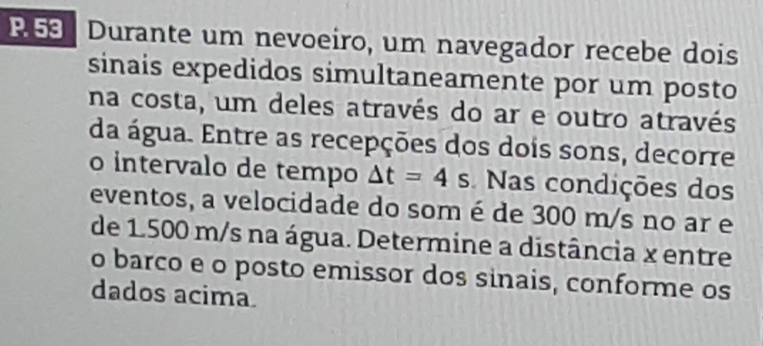 R53 Durante um nevoeiro, um navegador recebe dois 
sinais expedidos simultaneamente por um posto 
na costa, um deles através do ar e outro através 
da água. Entre as recepções dos dois sons, decorre 
o intervalo de tempo △ t=4s Nas condições dos 
eventos, a velocidade do som é de 300 m/s no ar e 
de 1.500 m/s na água. Determine a distância x entre 
o barco e o posto emissor dos sinais, conforme os 
dados acima