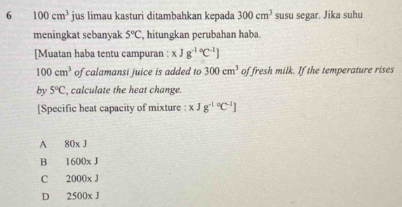 6 100cm^3 jus limau kasturi ditambahkan kepada 300cm^3 susu segar. Jika suhu
meningkat sebanyak 5°C , hitungkan perubahan haba.
[Muatan haba tentu campuran : xJg^(-1circ)C^(-1)]
100cm^3 of calamansi juice is added to 300cm^3 of fresh milk. If the temperature rises
by 5°C , calculate the heat change.
[Specific heat capacity of mixture : xJg^((-1)°C^-1)]
A 80* J
B 1600xJ
C 2000* J
D 2500* J