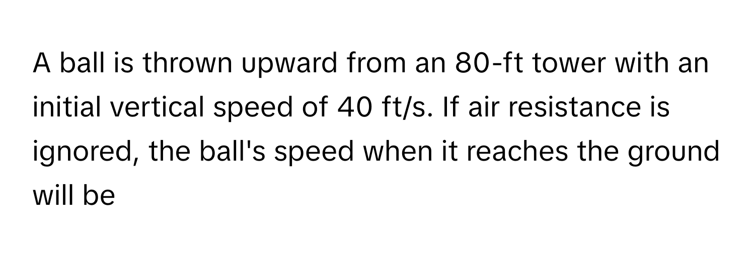 A ball is thrown upward from an 80-ft tower with an initial vertical speed of 40 ft/s. If air resistance is ignored, the ball's speed when it reaches the ground will be