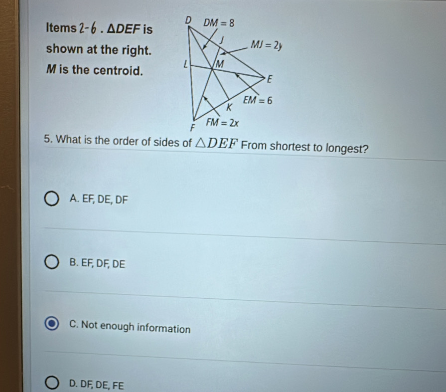 Items 2-6· △ DEF is
shown at the right.
M is the centroid. 
5. What is the order of sides of △ DEF From shortest to longest?
A. EF, DE, DF
B. EF, DF, DE
C. Not enough information
D. DF, DE, FE