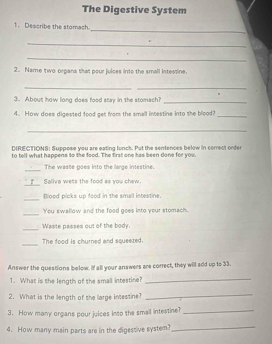 The Digestive System 
_ 
1. Describe the stomach. 
_ 
_ 
2. Name two organs that pour juices into the small intestine. 
_ 
_ 
3. About how long does food stay in the stomach?_ 
4. How does digested food get from the small intestine into the blood?_ 
_ 
DIRECTIONS: Suppose you are eating lunch. Put the sentences below In correct order 
to tell what happens to the food. The first one has been done for you. 
_ 
The waste goes into the large intestine. 
" r Saliva wets the food as you chew. 
_ 
Blood picks up food in the small intestine. 
_ 
You swallow and the food goes into your stomach. 
_Waste passes out of the body. 
_ 
The food is churned and squeezed. 
Answer the questions below. If all your answers are correct, they will add up to 33. 
1. What is the length of the small intestine?_ 
2. What is the length of the large intestine? 
_ 
3. How many organs pour juices into the small intestine?_ 
4. How many main parts are in the digestive system?_