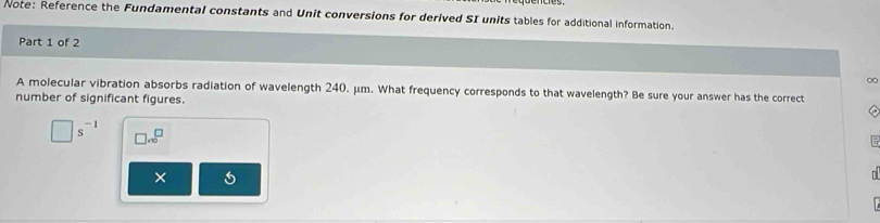 Note: Reference the Fundamental constants and Unit conversions for derived SI units tables for additional information. 
Part 1 of 2 
A molecular vibration absorbs radiation of wavelength 240. μm. What frequency corresponds to that wavelength? Be sure your answer has the correct 
number of significant figures.
□ s^(-1) □ x^(□)
×
n