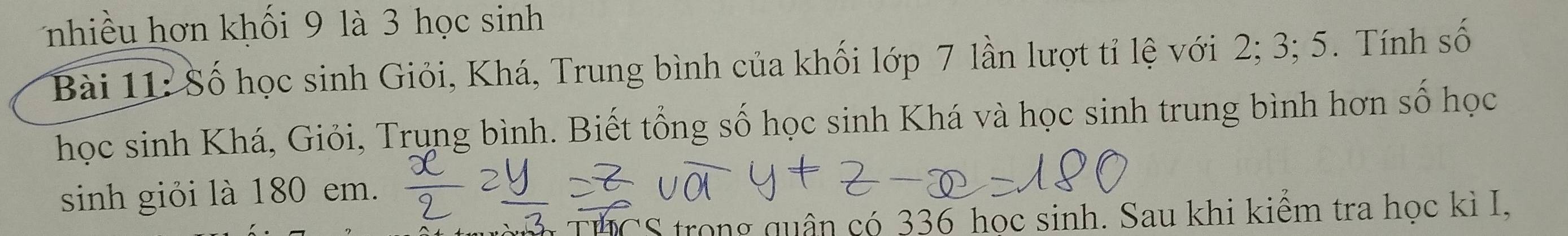 nhiều hơn khối 9 là 3 học sinh 
Bài 11: Số học sinh Giỏi, Khá, Trung bình của khối lớp 7 lần lượt tỉ lệ với 2; 3; 5. Tính số 
học sinh Khá, Giỏi, Trụng bình. Biết tổng số học sinh Khá và học sinh trung bình hơn số học 
sinh giỏi là 180 em. 
THCS trong quân có 336 học sinh. Sau khi kiểm tra học kì I,